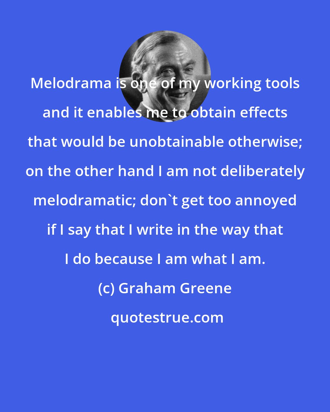 Graham Greene: Melodrama is one of my working tools and it enables me to obtain effects that would be unobtainable otherwise; on the other hand I am not deliberately melodramatic; don't get too annoyed if I say that I write in the way that I do because I am what I am.