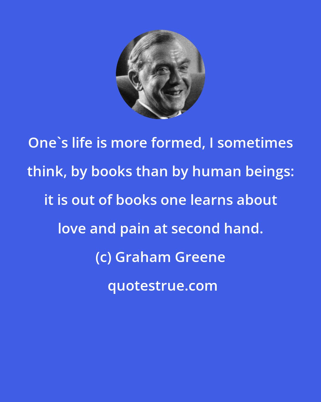 Graham Greene: One's life is more formed, I sometimes think, by books than by human beings: it is out of books one learns about love and pain at second hand.