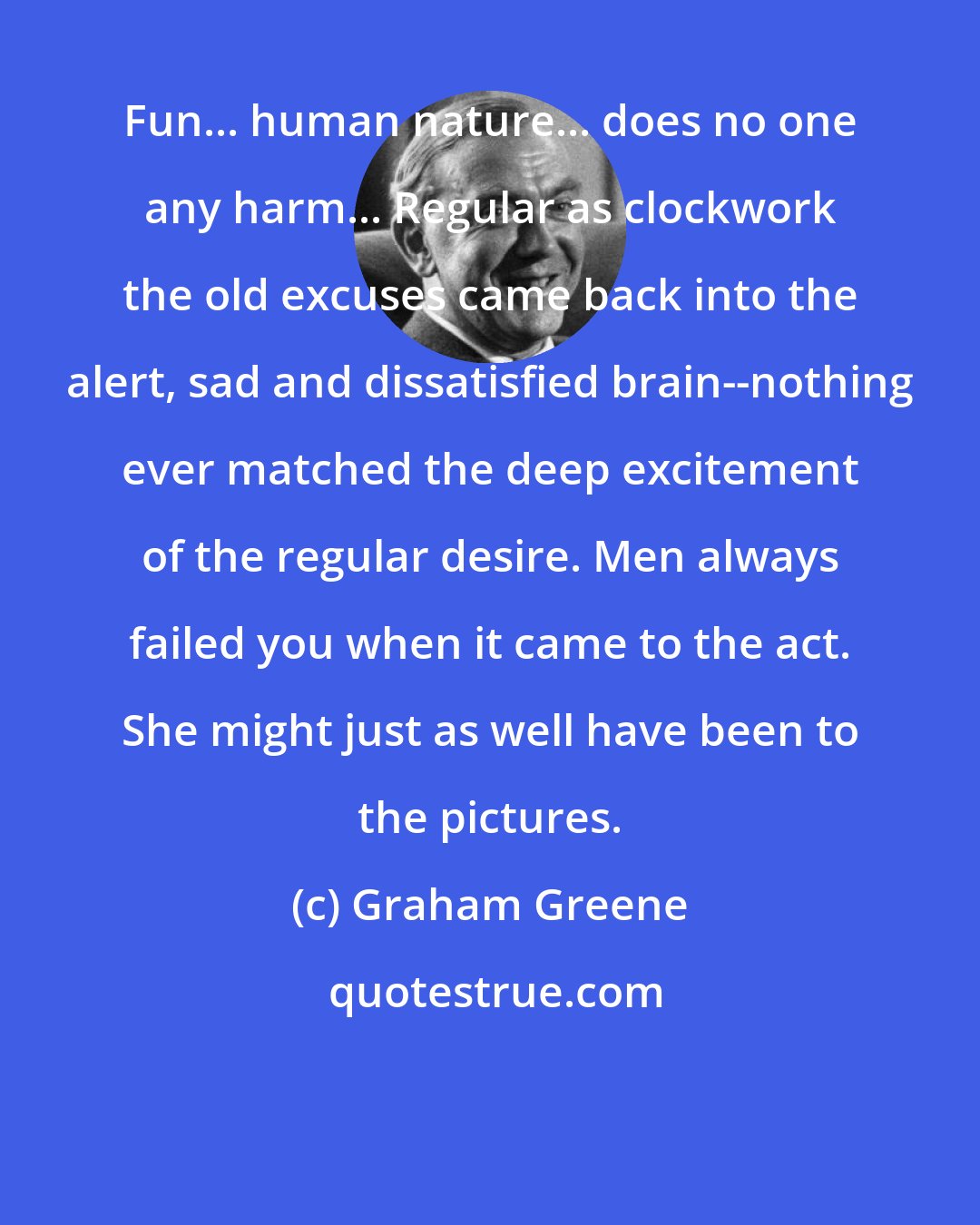 Graham Greene: Fun... human nature... does no one any harm... Regular as clockwork the old excuses came back into the alert, sad and dissatisfied brain--nothing ever matched the deep excitement of the regular desire. Men always failed you when it came to the act. She might just as well have been to the pictures.