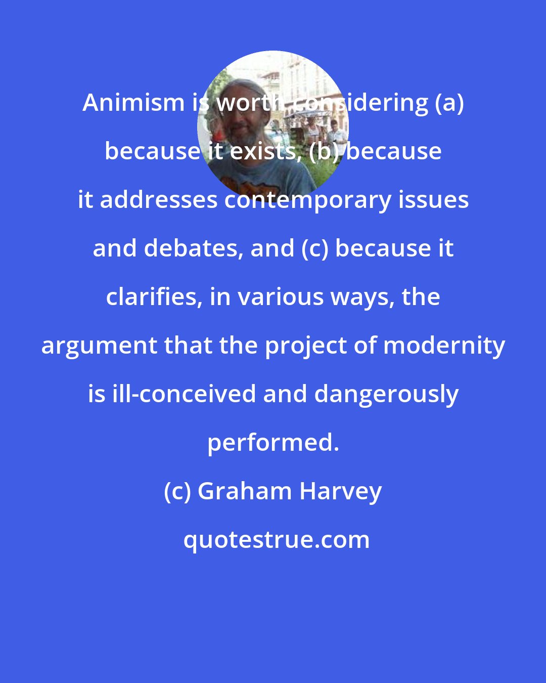 Graham Harvey: Animism is worth considering (a) because it exists, (b) because it addresses contemporary issues and debates, and (c) because it clarifies, in various ways, the argument that the project of modernity is ill-conceived and dangerously performed.