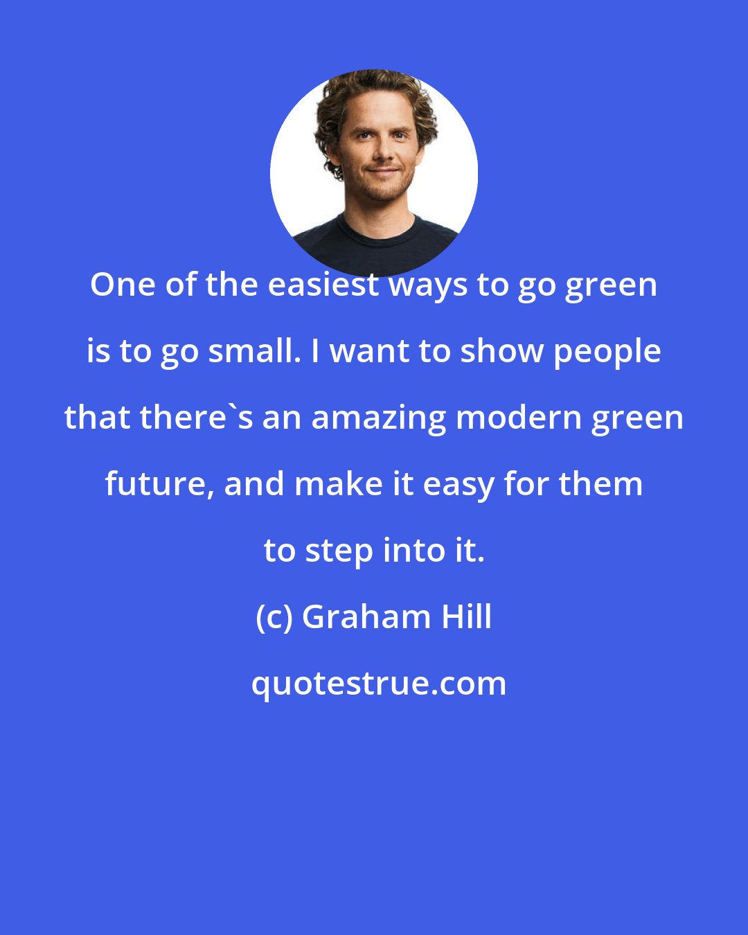 Graham Hill: One of the easiest ways to go green is to go small. I want to show people that there's an amazing modern green future, and make it easy for them to step into it.