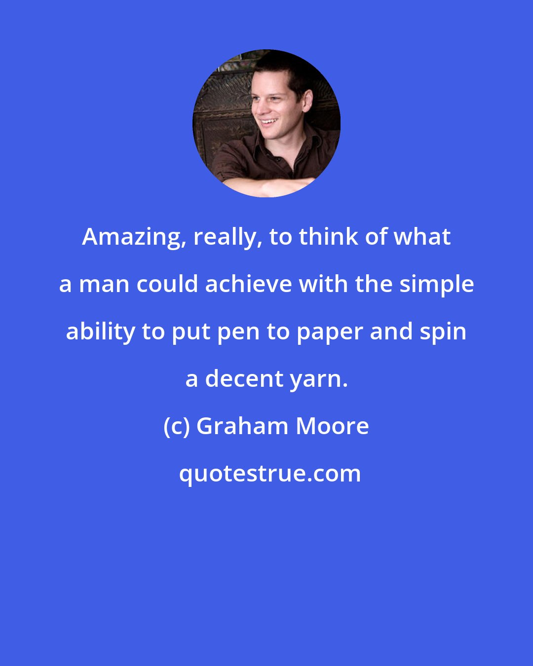 Graham Moore: Amazing, really, to think of what a man could achieve with the simple ability to put pen to paper and spin a decent yarn.
