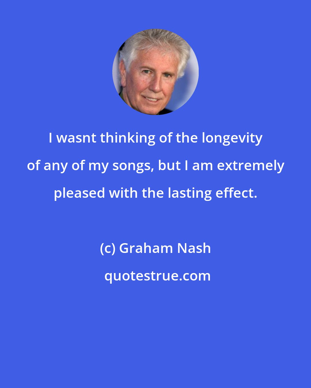 Graham Nash: I wasnt thinking of the longevity of any of my songs, but I am extremely pleased with the lasting effect.