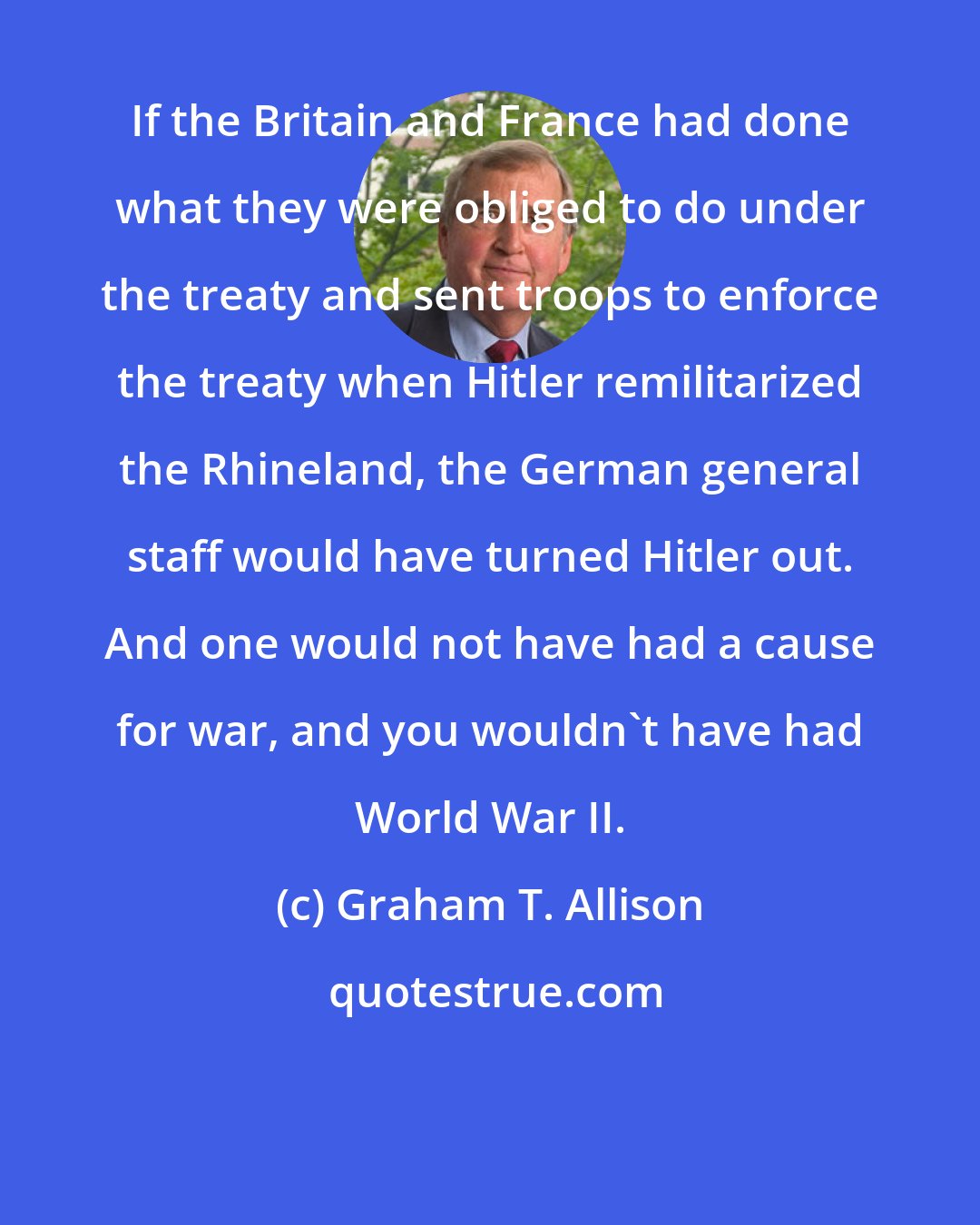 Graham T. Allison: If the Britain and France had done what they were obliged to do under the treaty and sent troops to enforce the treaty when Hitler remilitarized the Rhineland, the German general staff would have turned Hitler out. And one would not have had a cause for war, and you wouldn't have had World War II.