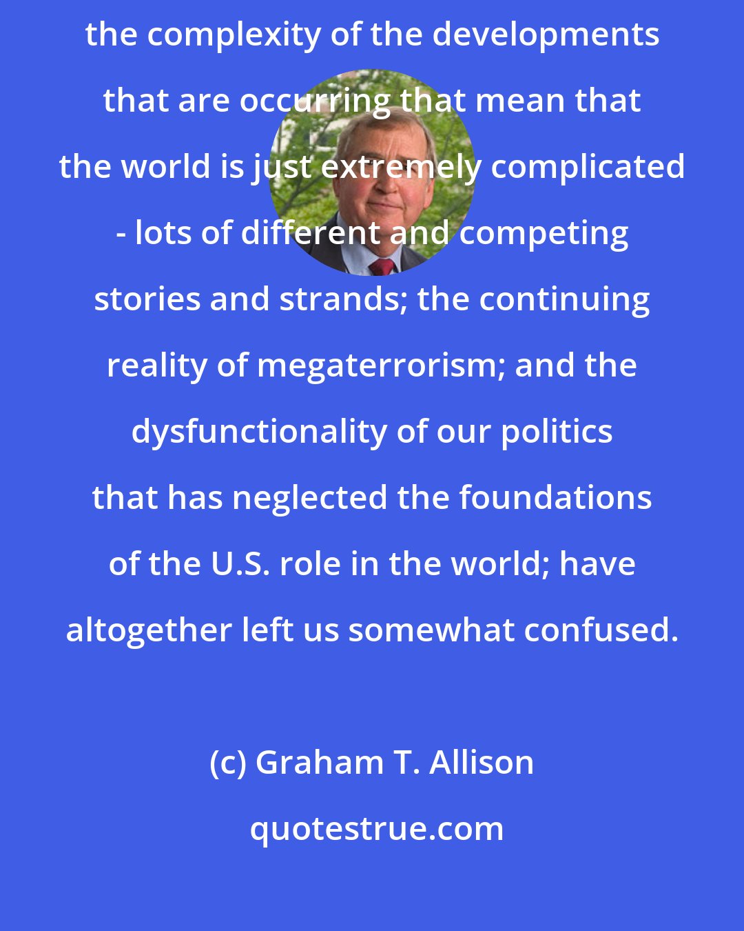 Graham T. Allison: The absence of a focal enemy, which is what the Cold War had provided; the complexity of the developments that are occurring that mean that the world is just extremely complicated - lots of different and competing stories and strands; the continuing reality of megaterrorism; and the dysfunctionality of our politics that has neglected the foundations of the U.S. role in the world; have altogether left us somewhat confused.