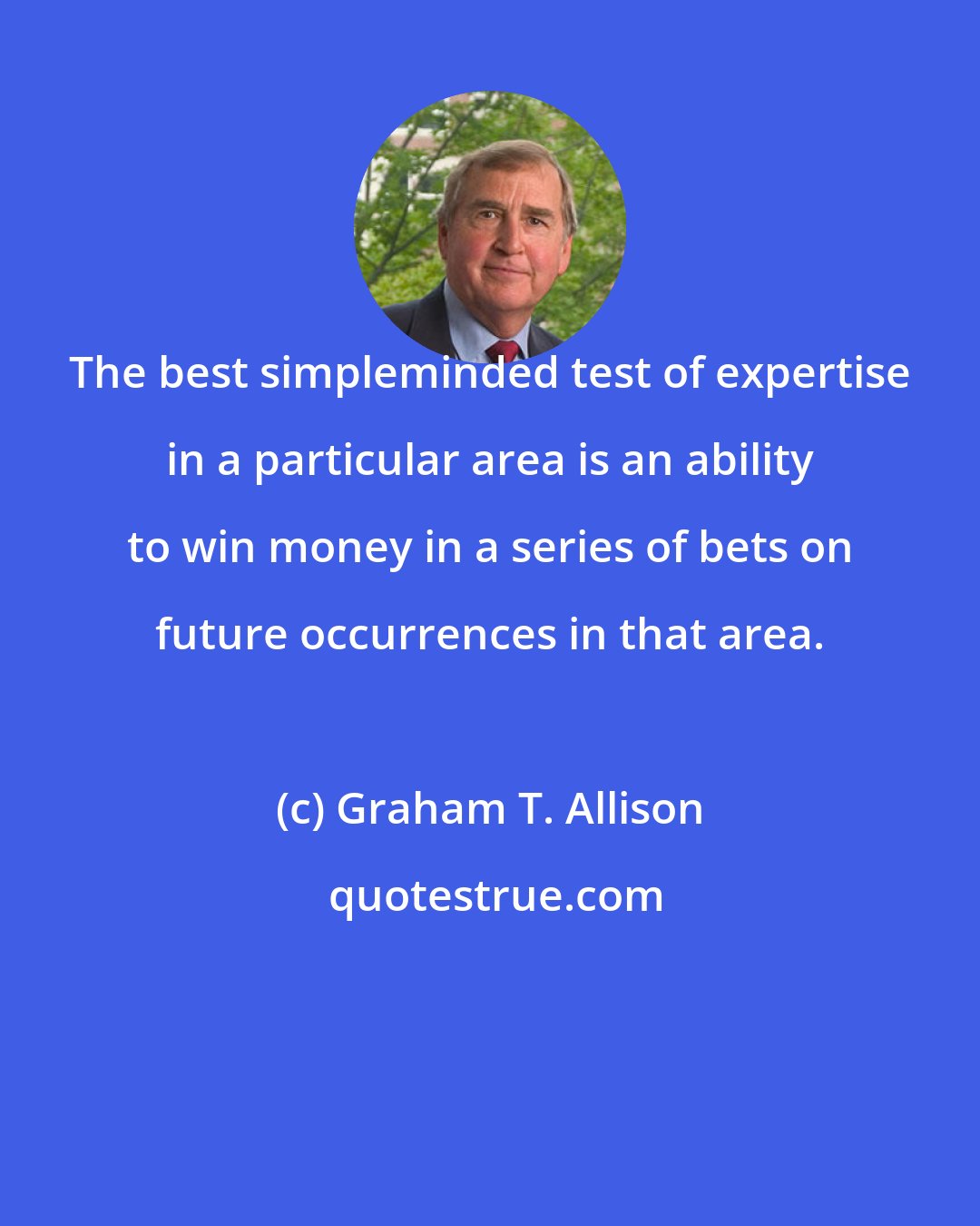 Graham T. Allison: The best simpleminded test of expertise in a particular area is an ability to win money in a series of bets on future occurrences in that area.