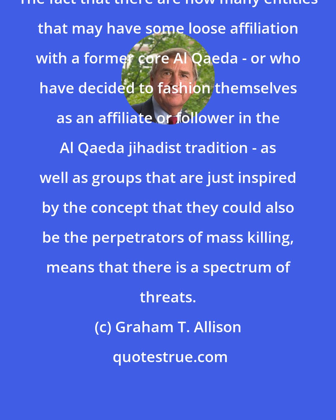 Graham T. Allison: The fact that there are now many entities that may have some loose affiliation with a former core Al Qaeda - or who have decided to fashion themselves as an affiliate or follower in the Al Qaeda jihadist tradition - as well as groups that are just inspired by the concept that they could also be the perpetrators of mass killing, means that there is a spectrum of threats.