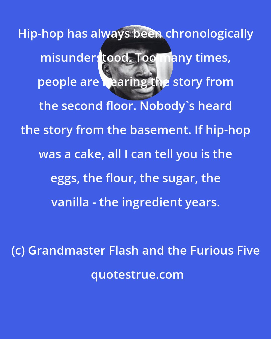 Grandmaster Flash and the Furious Five: Hip-hop has always been chronologically misunderstood. Too many times, people are hearing the story from the second floor. Nobody's heard the story from the basement. If hip-hop was a cake, all I can tell you is the eggs, the flour, the sugar, the vanilla - the ingredient years.