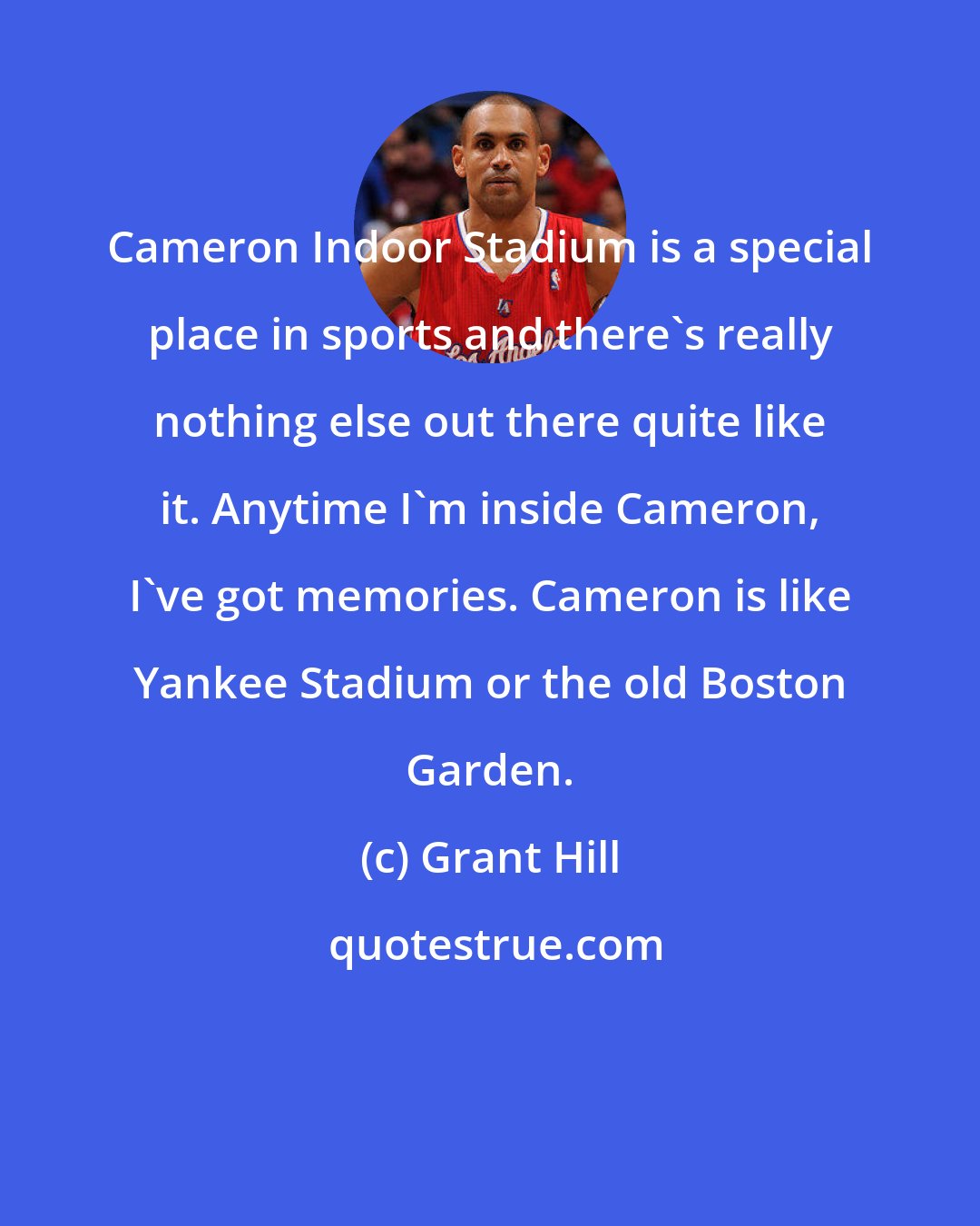 Grant Hill: Cameron Indoor Stadium is a special place in sports and there's really nothing else out there quite like it. Anytime I'm inside Cameron, I've got memories. Cameron is like Yankee Stadium or the old Boston Garden.