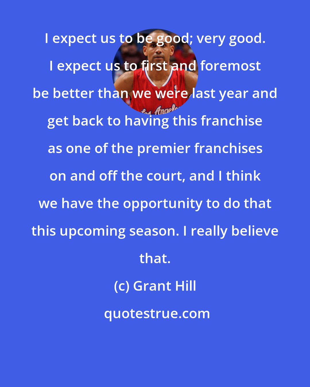Grant Hill: I expect us to be good; very good. I expect us to first and foremost be better than we were last year and get back to having this franchise as one of the premier franchises on and off the court, and I think we have the opportunity to do that this upcoming season. I really believe that.