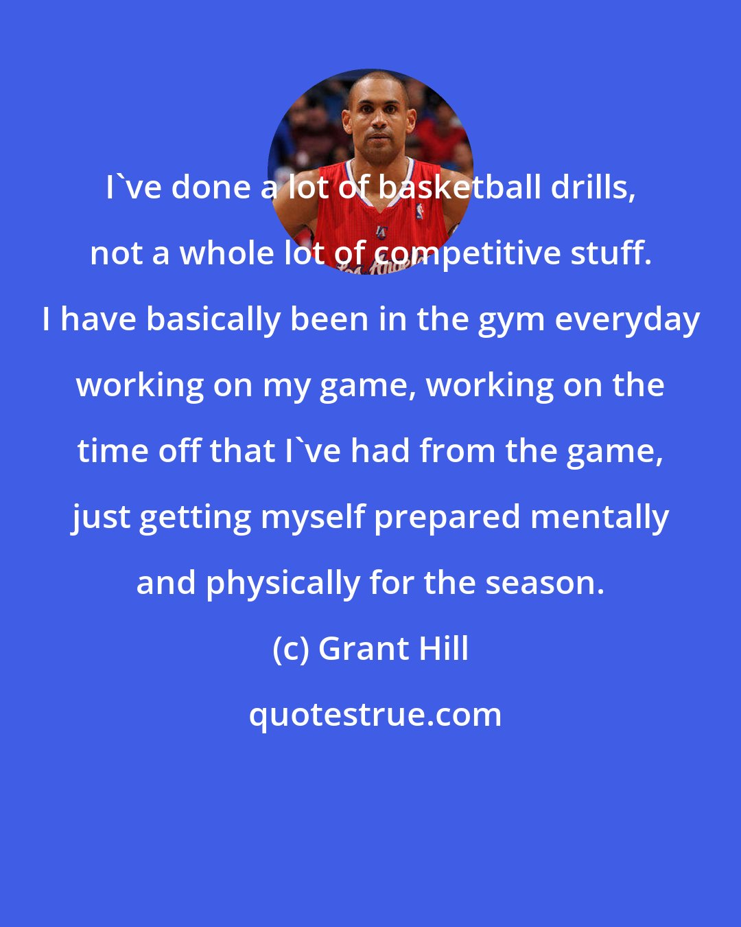 Grant Hill: I've done a lot of basketball drills, not a whole lot of competitive stuff. I have basically been in the gym everyday working on my game, working on the time off that I've had from the game, just getting myself prepared mentally and physically for the season.