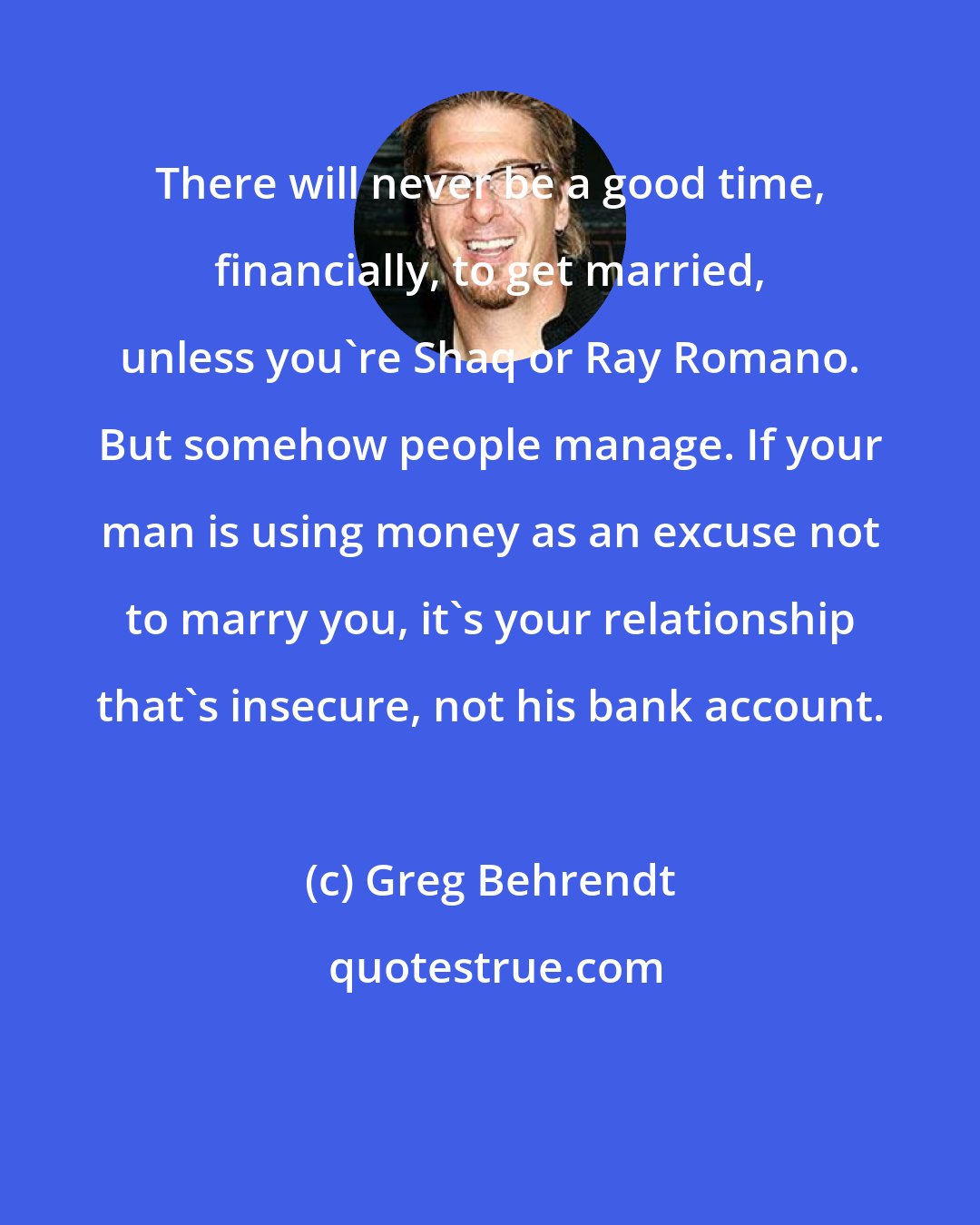 Greg Behrendt: There will never be a good time, financially, to get married, unless you're Shaq or Ray Romano. But somehow people manage. If your man is using money as an excuse not to marry you, it's your relationship that's insecure, not his bank account.