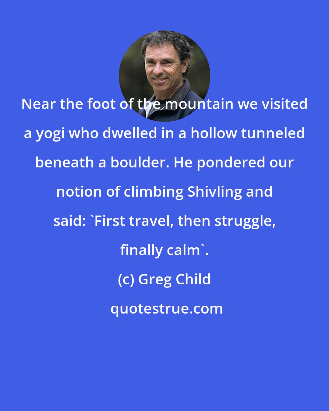 Greg Child: Near the foot of the mountain we visited a yogi who dwelled in a hollow tunneled beneath a boulder. He pondered our notion of climbing Shivling and said: 'First travel, then struggle, finally calm'.