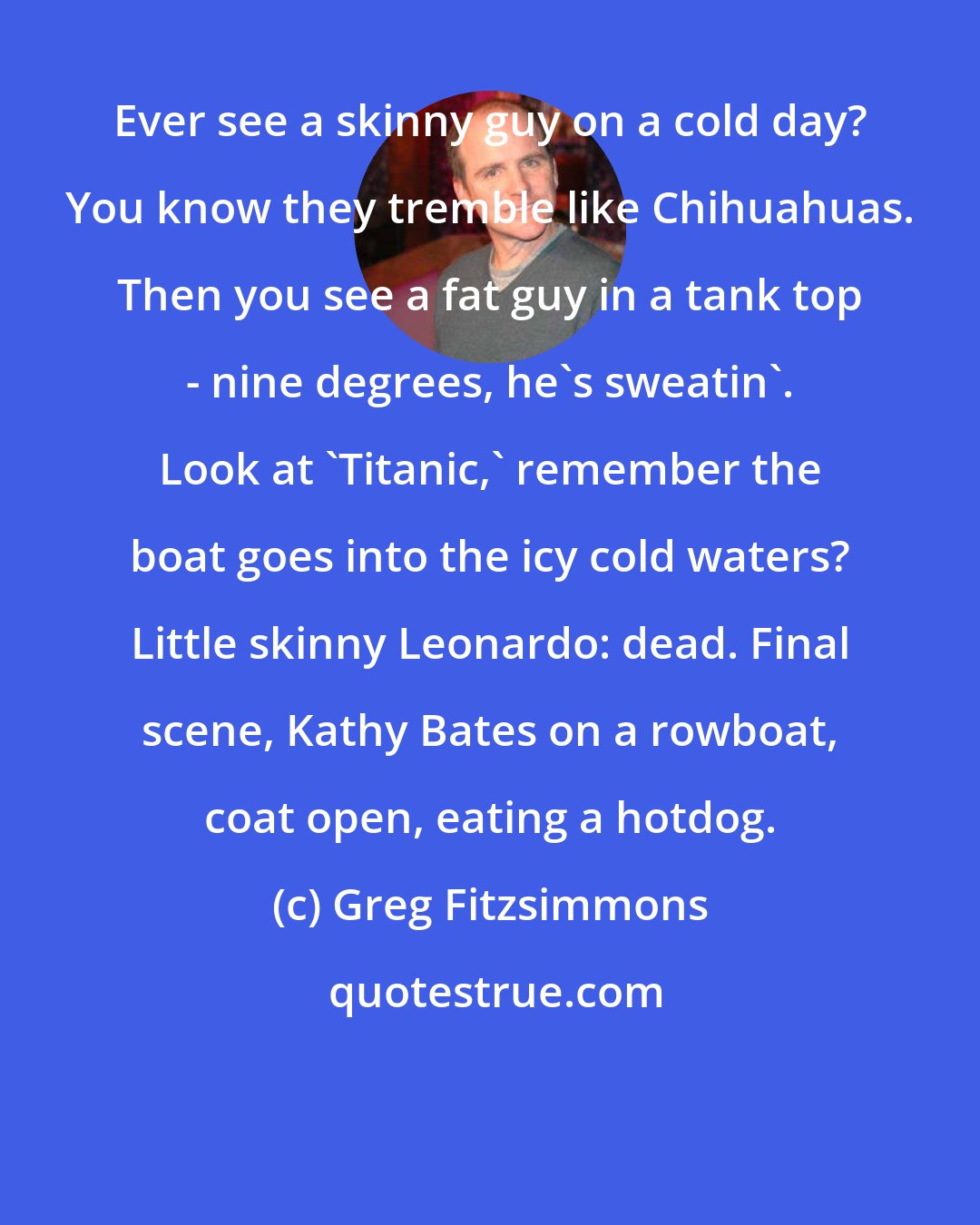 Greg Fitzsimmons: Ever see a skinny guy on a cold day? You know they tremble like Chihuahuas. Then you see a fat guy in a tank top - nine degrees, he's sweatin'. Look at 'Titanic,' remember the boat goes into the icy cold waters? Little skinny Leonardo: dead. Final scene, Kathy Bates on a rowboat, coat open, eating a hotdog.