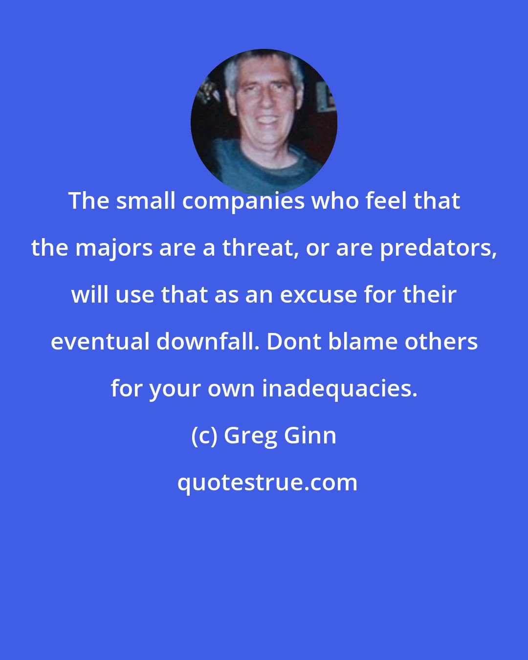 Greg Ginn: The small companies who feel that the majors are a threat, or are predators, will use that as an excuse for their eventual downfall. Dont blame others for your own inadequacies.