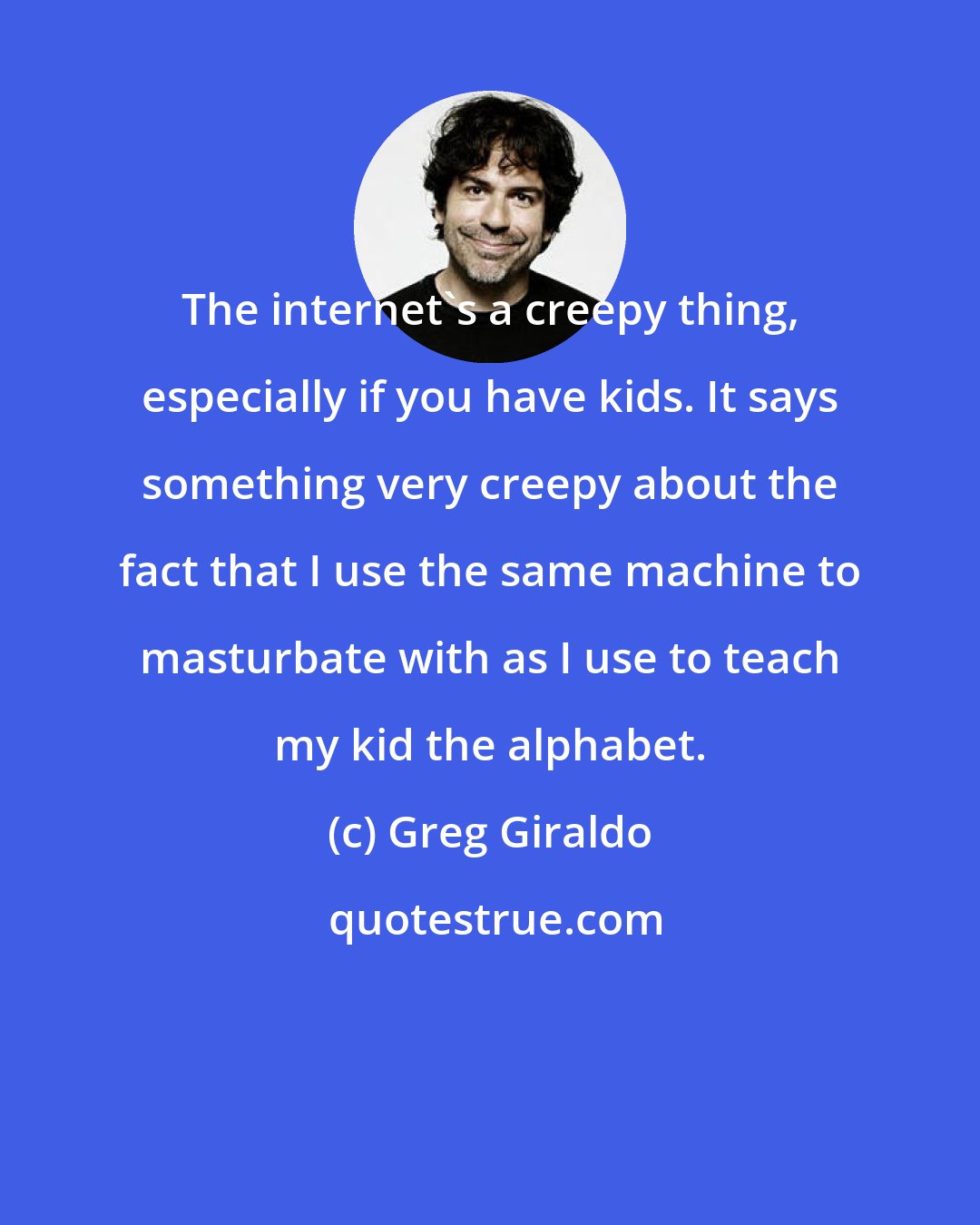 Greg Giraldo: The internet's a creepy thing, especially if you have kids. It says something very creepy about the fact that I use the same machine to masturbate with as I use to teach my kid the alphabet.