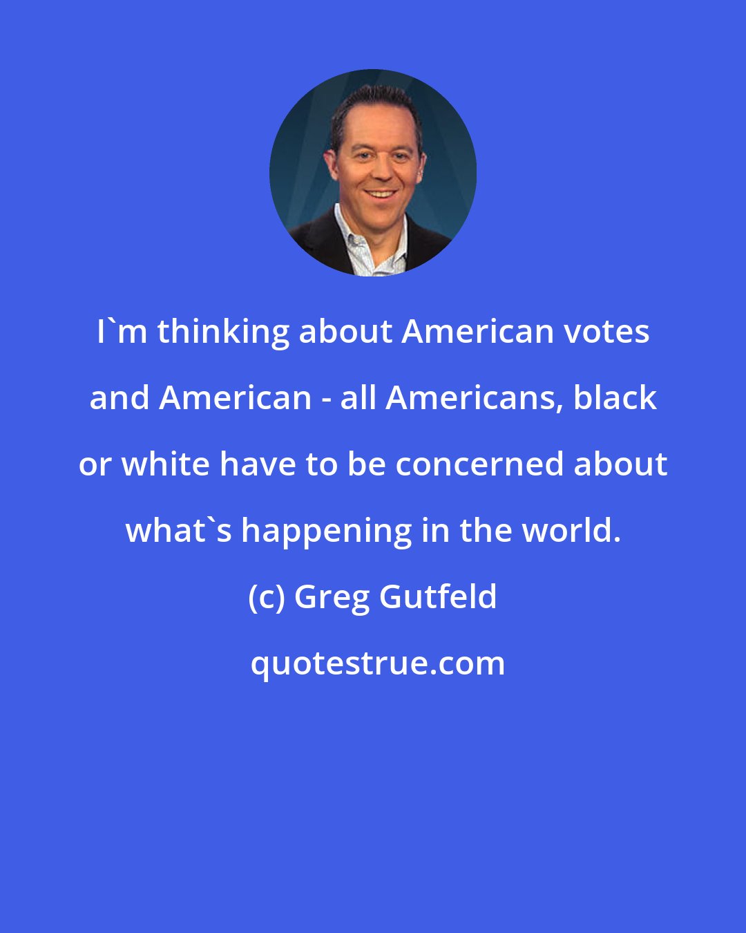 Greg Gutfeld: I'm thinking about American votes and American - all Americans, black or white have to be concerned about what's happening in the world.