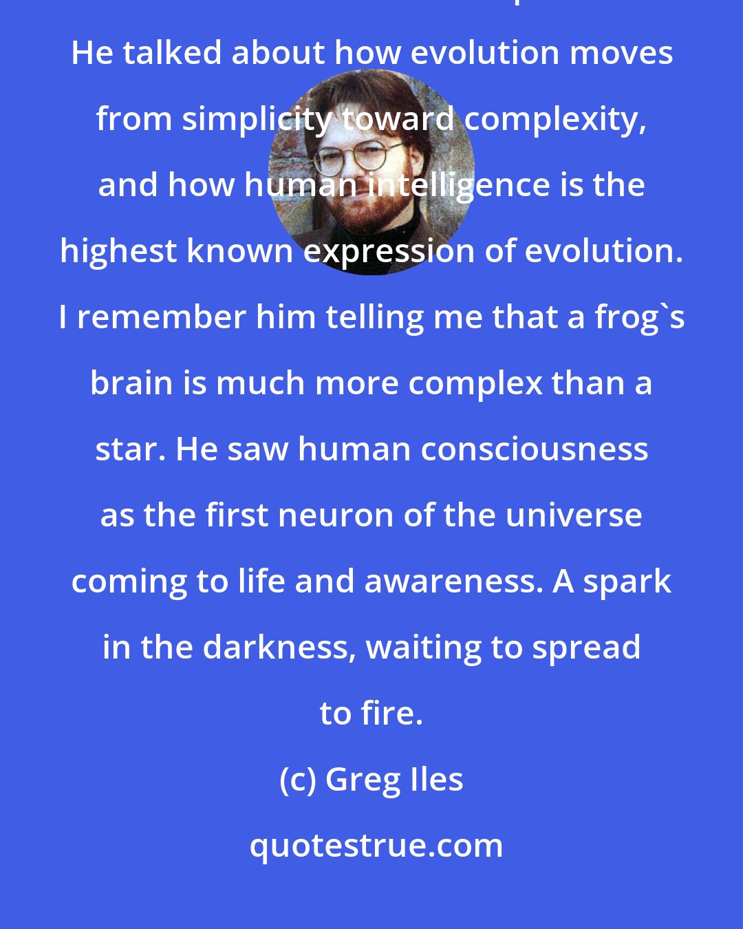Greg Iles: He always reminded us that every atom in our bodies was once part of a distant star that had exploded. He talked about how evolution moves from simplicity toward complexity, and how human intelligence is the highest known expression of evolution. I remember him telling me that a frog's brain is much more complex than a star. He saw human consciousness as the first neuron of the universe coming to life and awareness. A spark in the darkness, waiting to spread to fire.