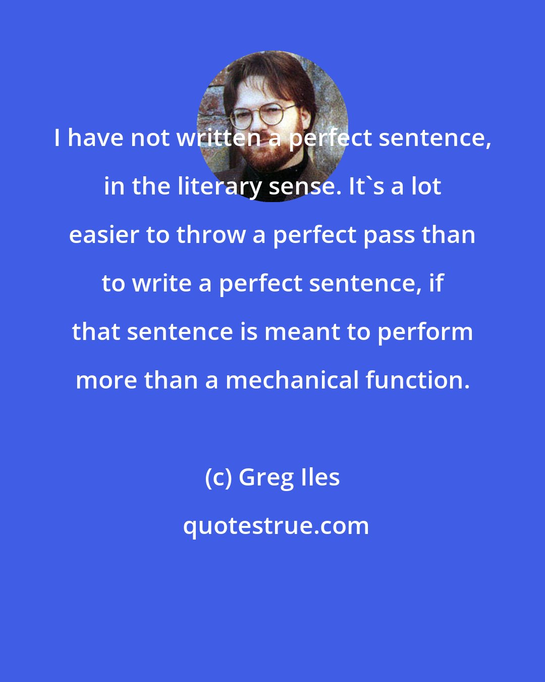 Greg Iles: I have not written a perfect sentence, in the literary sense. It's a lot easier to throw a perfect pass than to write a perfect sentence, if that sentence is meant to perform more than a mechanical function.