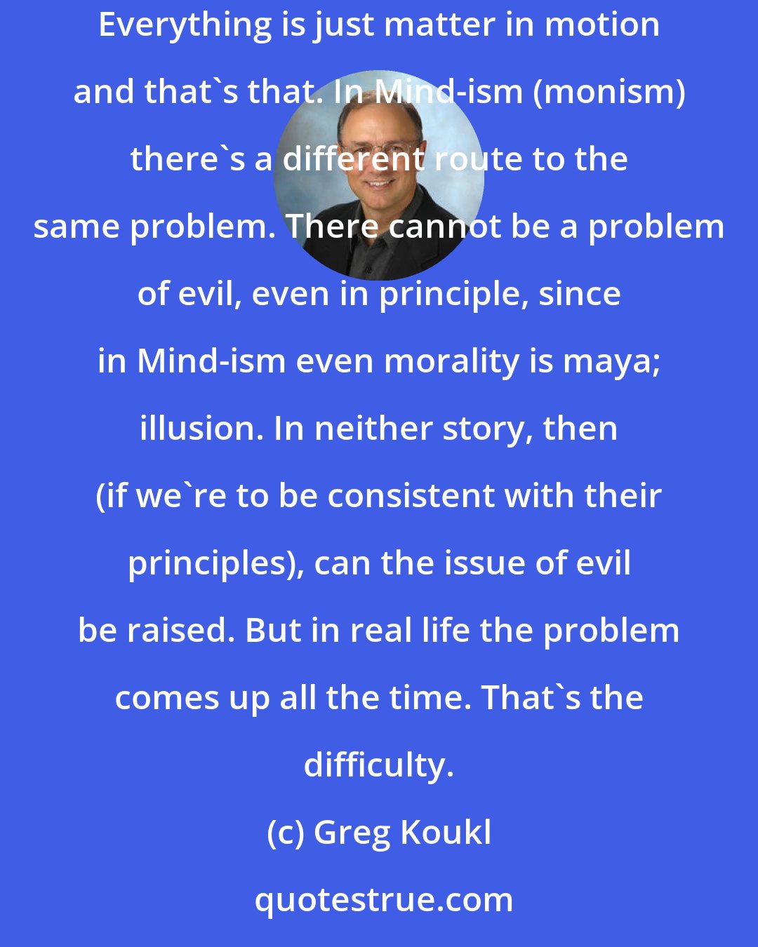 Greg Koukl: In matter-ism (materialism), there can be nothing wrong with the world since there is no right way for the world to be in the first place. Everything is just matter in motion and that's that. In Mind-ism (monism) there's a different route to the same problem. There cannot be a problem of evil, even in principle, since in Mind-ism even morality is maya; illusion. In neither story, then (if we're to be consistent with their principles), can the issue of evil be raised. But in real life the problem comes up all the time. That's the difficulty.