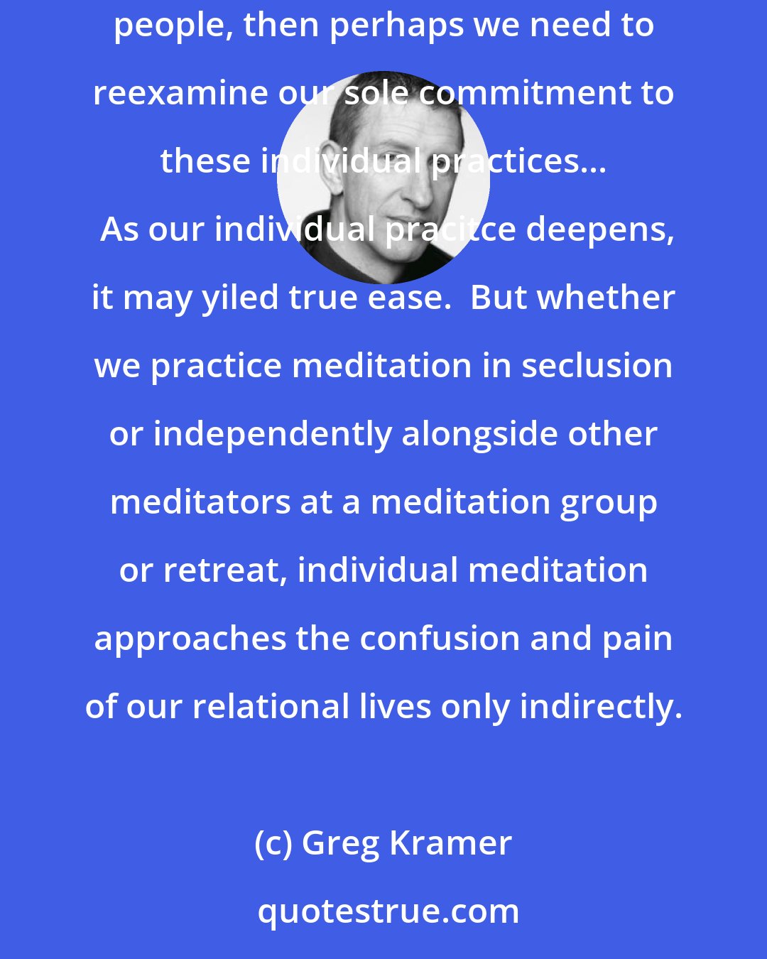 Greg Kramer: We meditate alone but live our lives with other people; a gap is inevitable.  If our path is to lead to less suffering, nd much of our suffering is with other people, then perhaps we need to reexamine our sole commitment to these individual practices...  As our individual pracitce deepens, it may yiled true ease.  But whether we practice meditation in seclusion or independently alongside other meditators at a meditation group or retreat, individual meditation approaches the confusion and pain of our relational lives only indirectly.