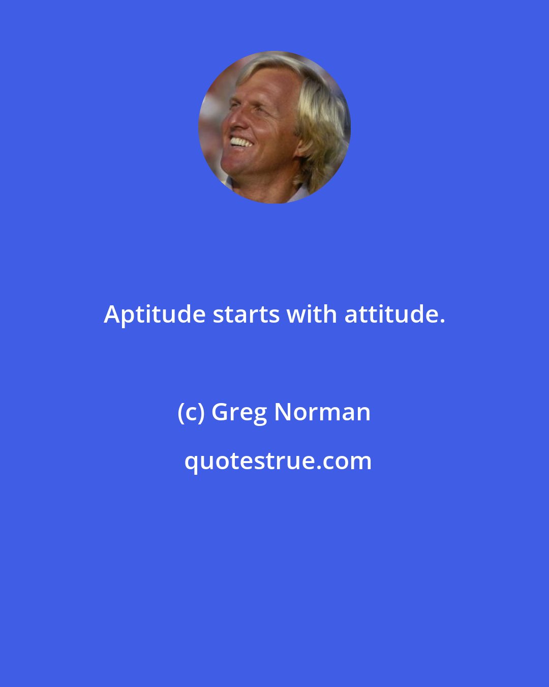 Greg Norman: Aptitude starts with attitude.