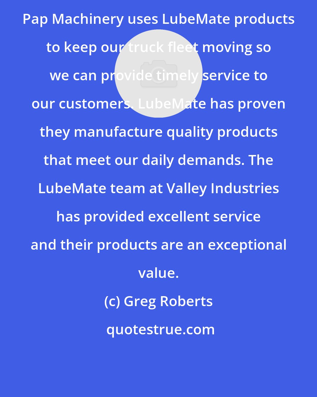 Greg Roberts: Pap Machinery uses LubeMate products to keep our truck fleet moving so we can provide timely service to our customers. LubeMate has proven they manufacture quality products that meet our daily demands. The LubeMate team at Valley Industries has provided excellent service and their products are an exceptional value.