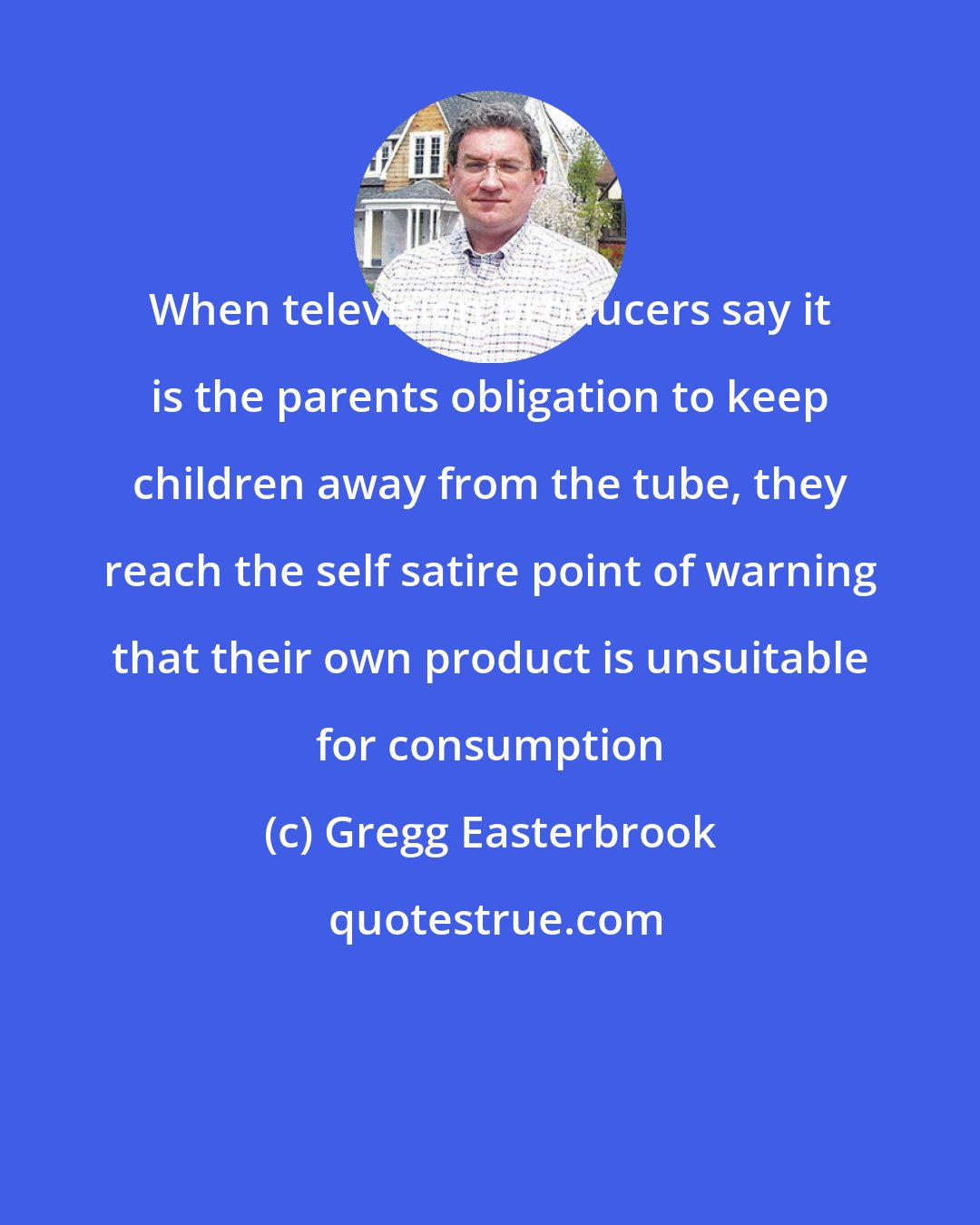 Gregg Easterbrook: When television producers say it is the parents obligation to keep children away from the tube, they reach the self satire point of warning that their own product is unsuitable for consumption