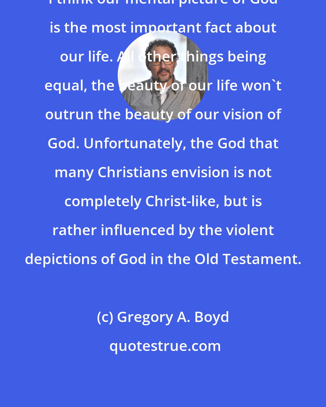 Gregory A. Boyd: I think our mental picture of God is the most important fact about our life. All other things being equal, the beauty of our life won't outrun the beauty of our vision of God. Unfortunately, the God that many Christians envision is not completely Christ-like, but is rather influenced by the violent depictions of God in the Old Testament.