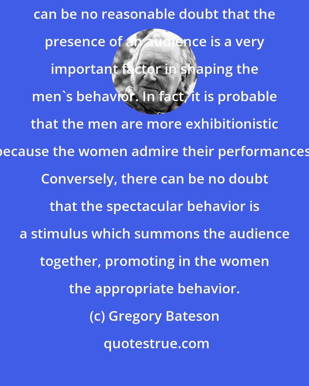 Gregory Bateson: Women watched for the spectacular performances of the men, and there can be no reasonable doubt that the presence of an audience is a very important factor in shaping the men's behavior. In fact, it is probable that the men are more exhibitionistic because the women admire their performances. Conversely, there can be no doubt that the spectacular behavior is a stimulus which summons the audience together, promoting in the women the appropriate behavior.