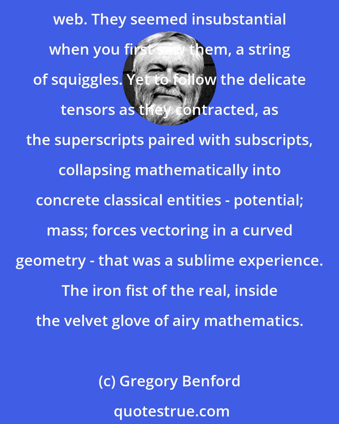 Gregory Benford: There was a blithe certainty that came from first comprehending the full Einstein field equations, arabesques of Greek letters clinging tenuously to the page, a gossamer web. They seemed insubstantial when you first saw them, a string of squiggles. Yet to follow the delicate tensors as they contracted, as the superscripts paired with subscripts, collapsing mathematically into concrete classical entities - potential; mass; forces vectoring in a curved geometry - that was a sublime experience. The iron fist of the real, inside the velvet glove of airy mathematics.
