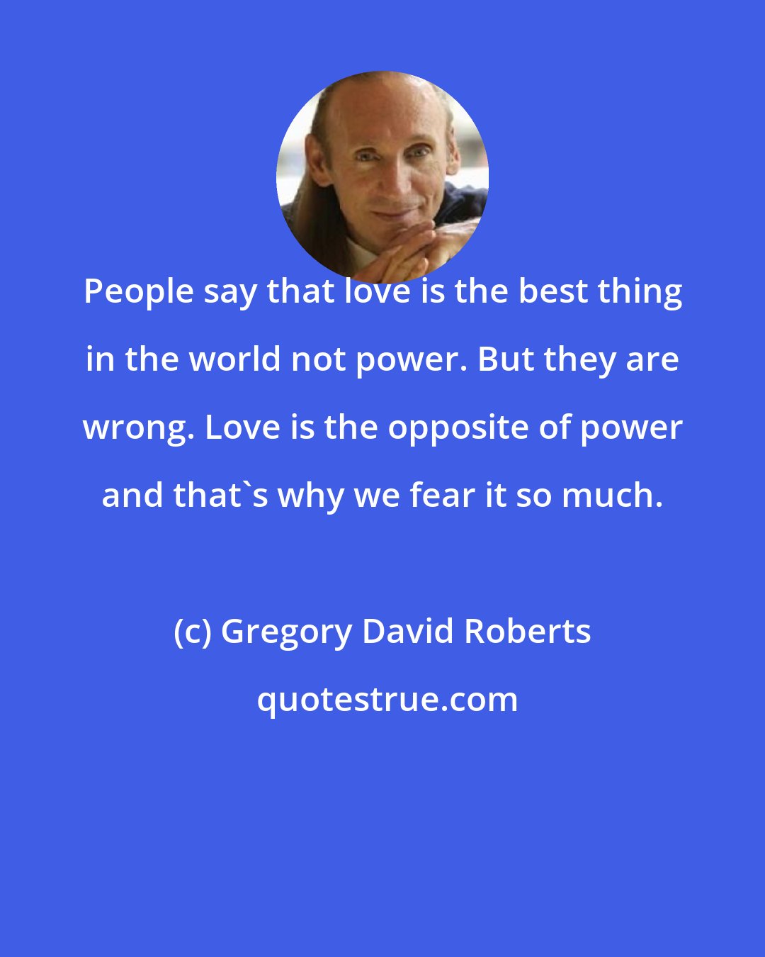 Gregory David Roberts: People say that love is the best thing in the world not power. But they are wrong. Love is the opposite of power and that's why we fear it so much.