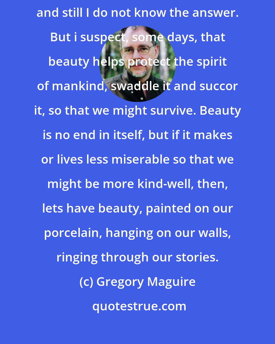 Gregory Maguire: ...What is the use of beauty? i have lived my life surrounded by painters, and still I do not know the answer. But i suspect, some days, that beauty helps protect the spirit of mankind, swaddle it and succor it, so that we might survive. Beauty is no end in itself, but if it makes or lives less miserable so that we might be more kind-well, then, lets have beauty, painted on our porcelain, hanging on our walls, ringing through our stories.