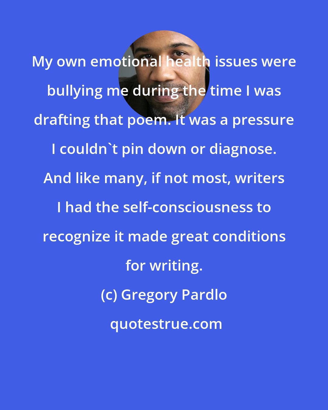 Gregory Pardlo: My own emotional health issues were bullying me during the time I was drafting that poem. It was a pressure I couldn't pin down or diagnose. And like many, if not most, writers I had the self-consciousness to recognize it made great conditions for writing.