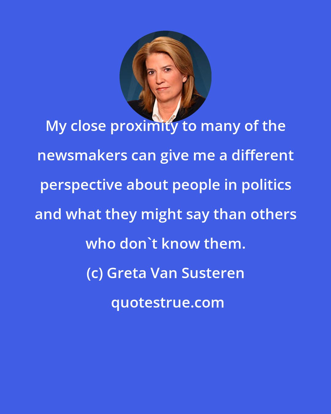 Greta Van Susteren: My close proximity to many of the newsmakers can give me a different perspective about people in politics and what they might say than others who don't know them.