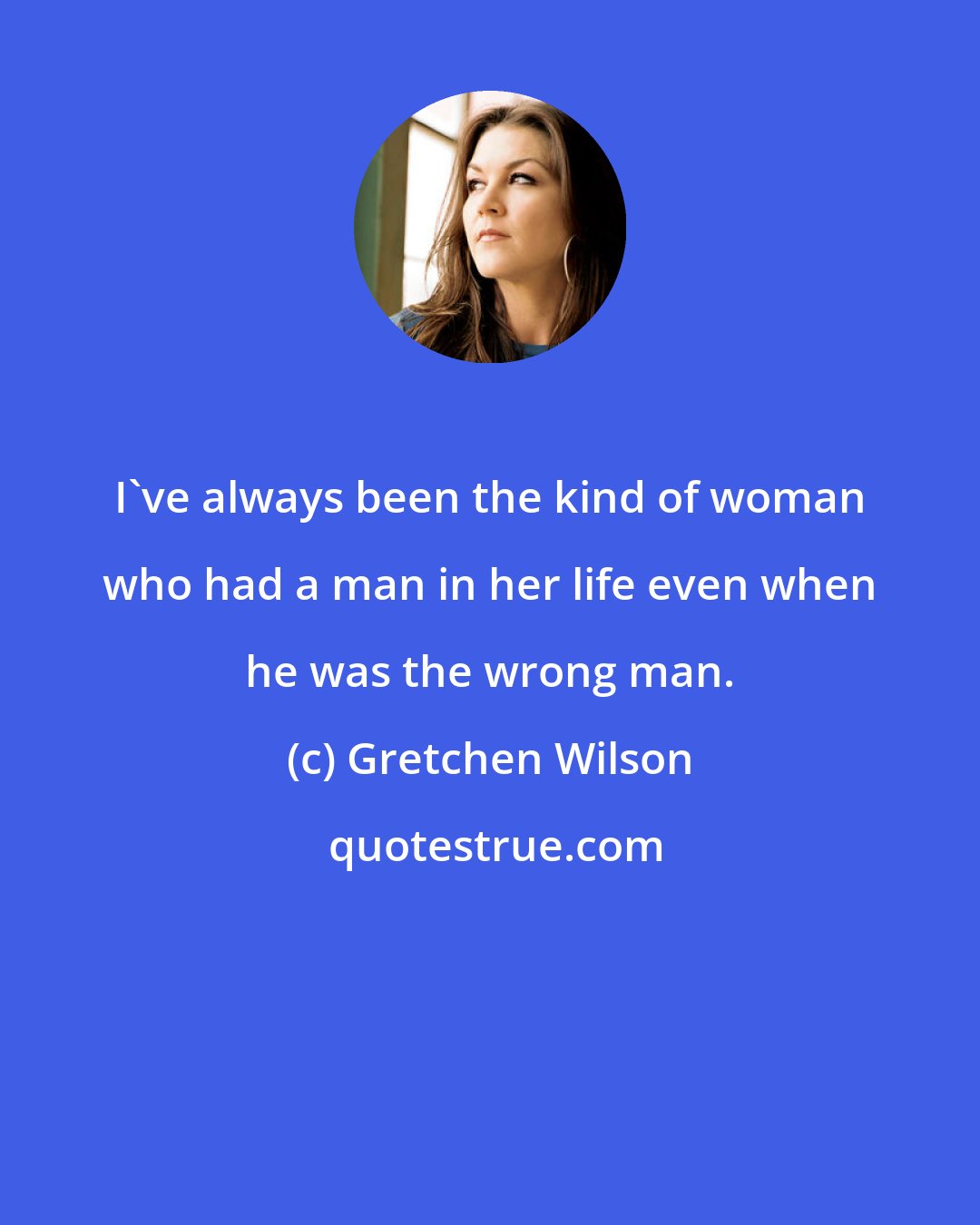 Gretchen Wilson: I've always been the kind of woman who had a man in her life even when he was the wrong man.