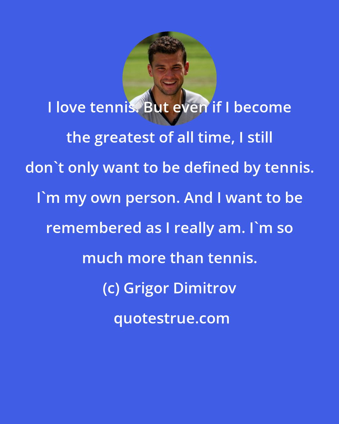 Grigor Dimitrov: I love tennis. But even if I become the greatest of all time, I still don't only want to be defined by tennis. I'm my own person. And I want to be remembered as I really am. I'm so much more than tennis.