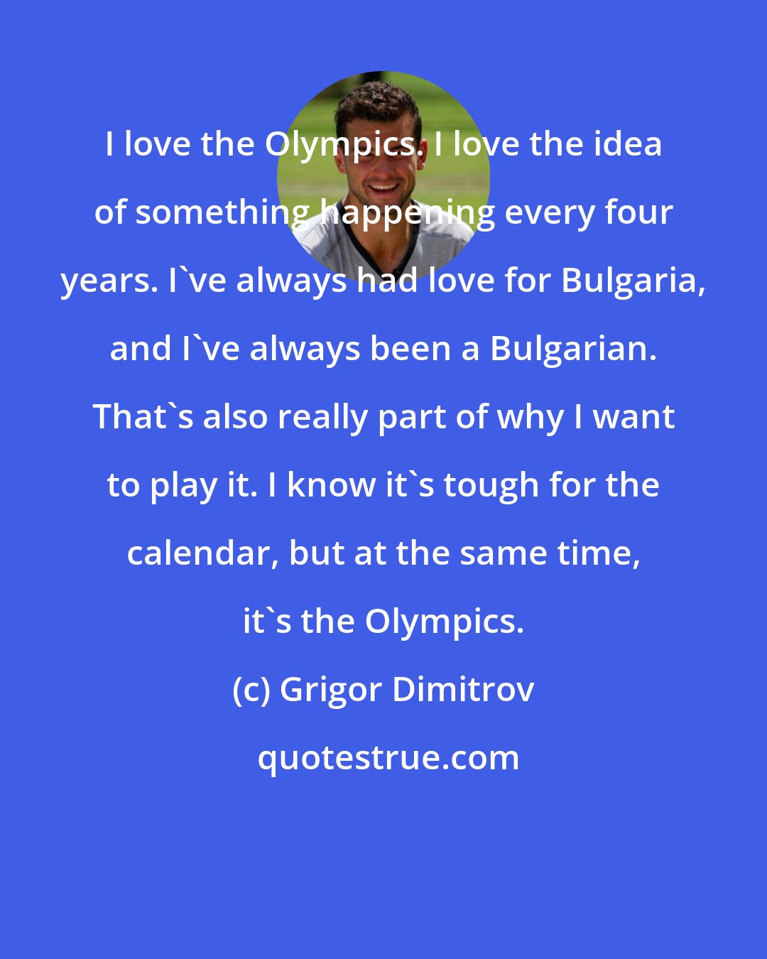 Grigor Dimitrov: I love the Olympics. I love the idea of something happening every four years. I've always had love for Bulgaria, and I've always been a Bulgarian. That's also really part of why I want to play it. I know it's tough for the calendar, but at the same time, it's the Olympics.