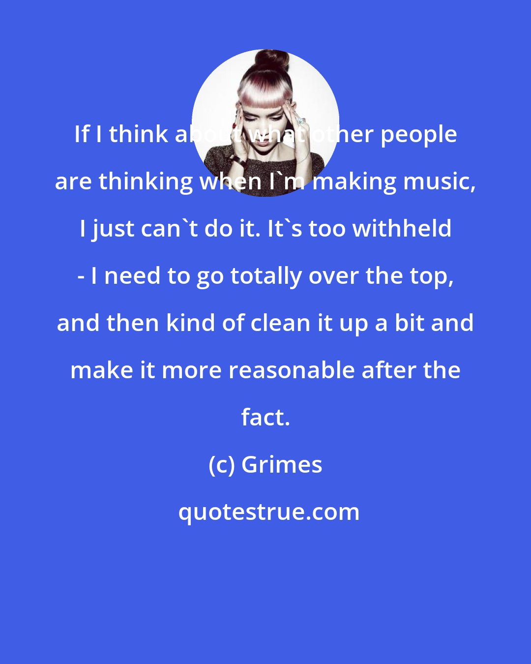 Grimes: If I think about what other people are thinking when I'm making music, I just can't do it. It's too withheld - I need to go totally over the top, and then kind of clean it up a bit and make it more reasonable after the fact.