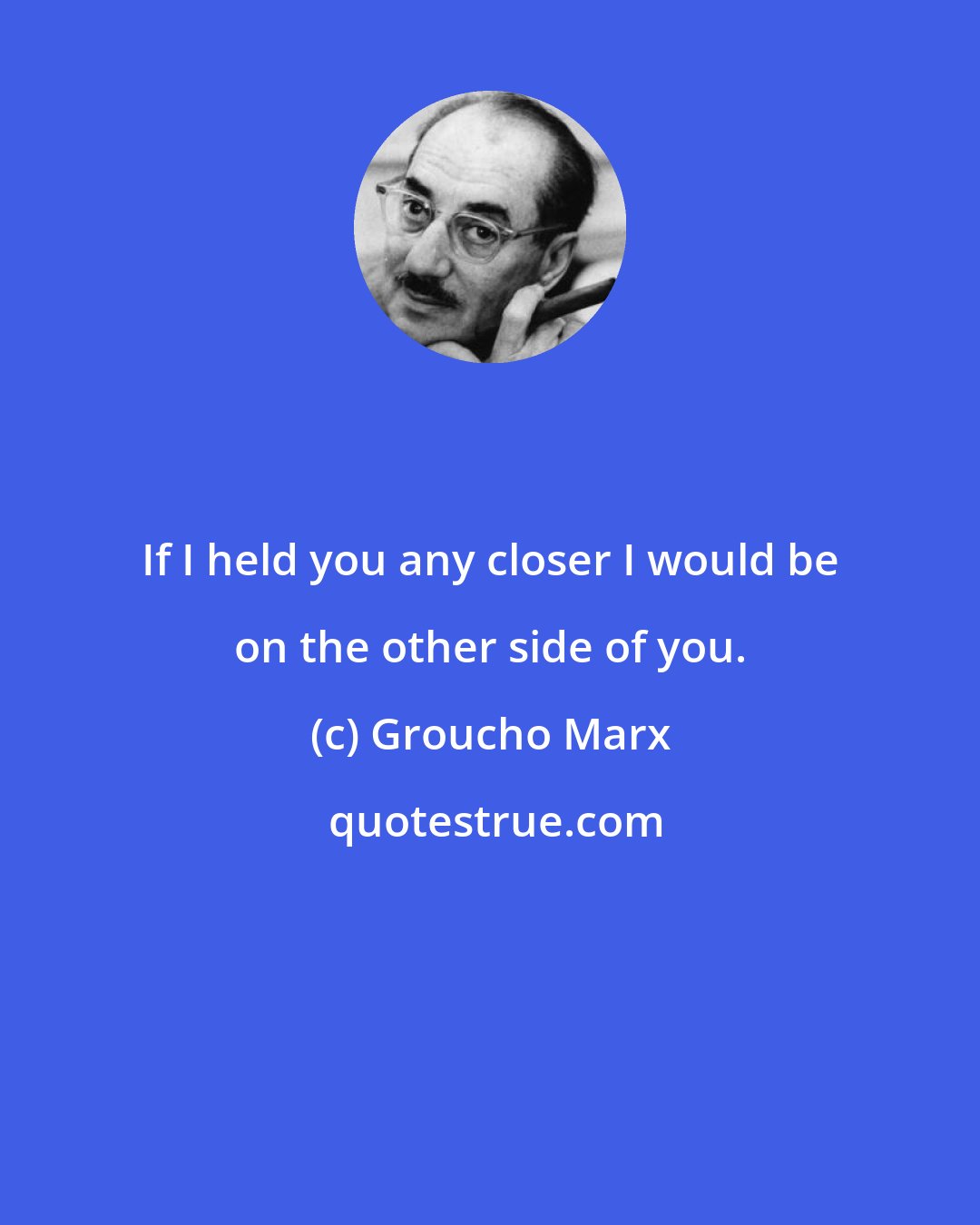 Groucho Marx: If I held you any closer I would be on the other side of you.