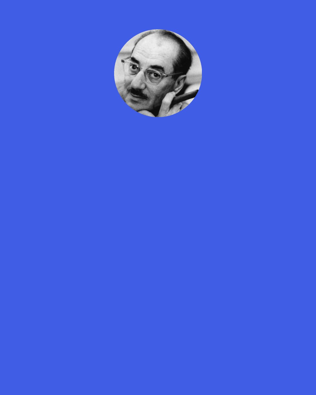 Groucho Marx: Mrs. Teasdale congratulates him on his coronation and sovereignty: "The eyes of the world are upon you. Notables from every country are gathered here in your honor. This is a gala day for you." Firefly replies: "Well, a gal a day is enough for me. I don't think I could handle any more."