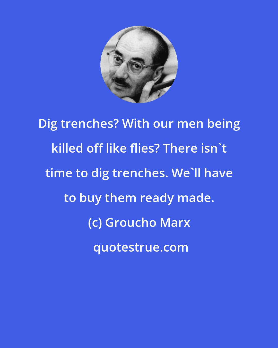 Groucho Marx: Dig trenches? With our men being killed off like flies? There isn't time to dig trenches. We'll have to buy them ready made.