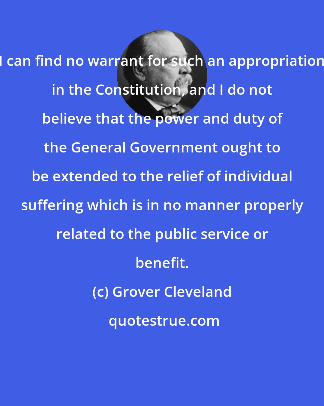 Grover Cleveland: I can find no warrant for such an appropriation in the Constitution, and I do not believe that the power and duty of the General Government ought to be extended to the relief of individual suffering which is in no manner properly related to the public service or benefit.