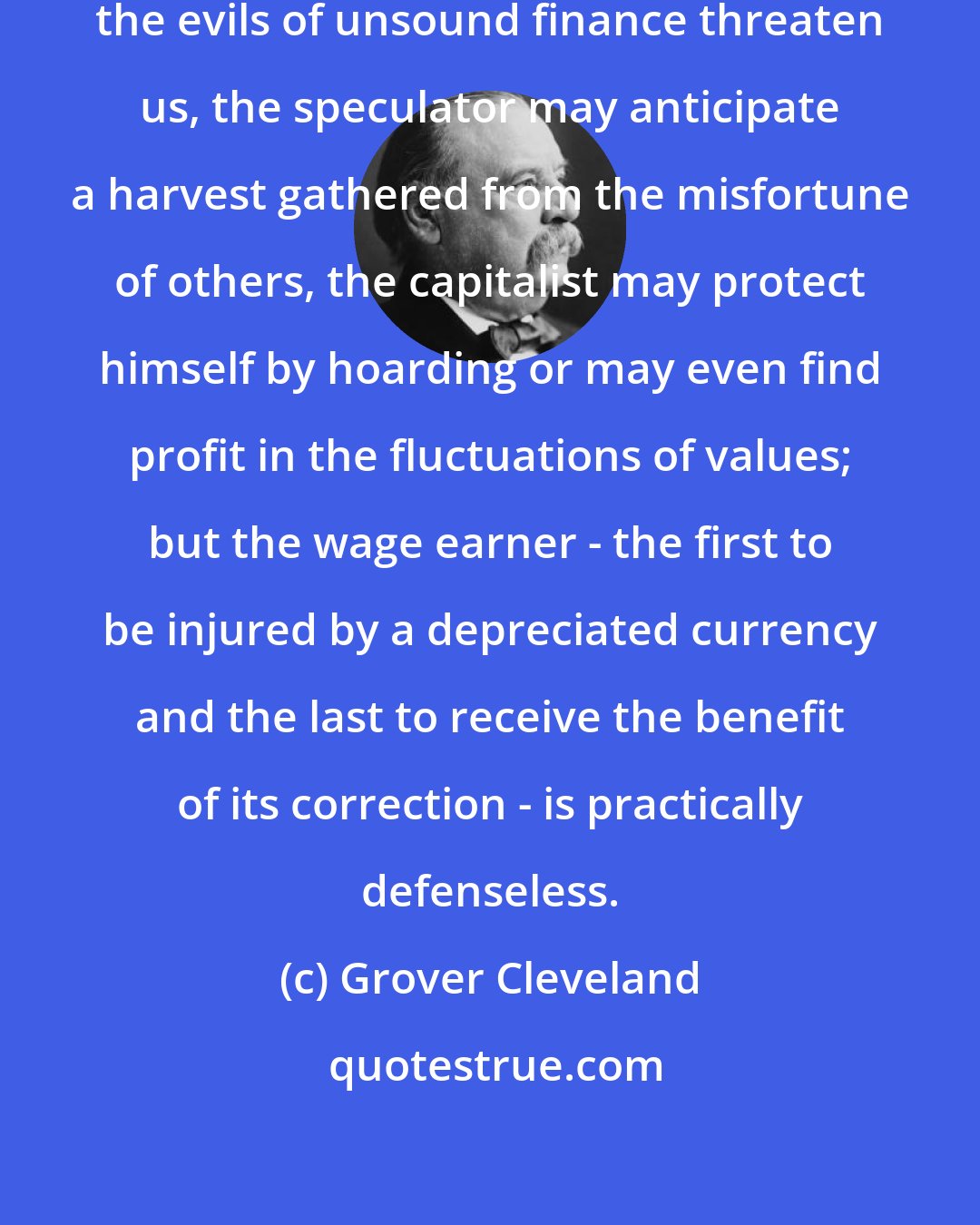 Grover Cleveland: At times like the present, when the evils of unsound finance threaten us, the speculator may anticipate a harvest gathered from the misfortune of others, the capitalist may protect himself by hoarding or may even find profit in the fluctuations of values; but the wage earner - the first to be injured by a depreciated currency and the last to receive the benefit of its correction - is practically defenseless.