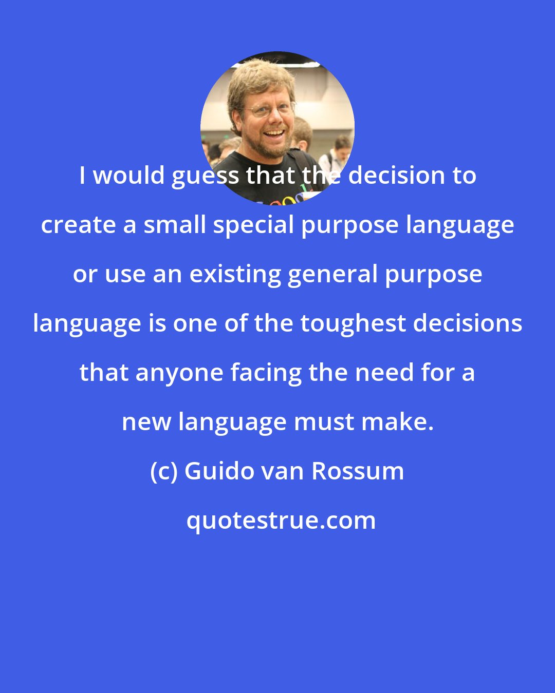 Guido van Rossum: I would guess that the decision to create a small special purpose language or use an existing general purpose language is one of the toughest decisions that anyone facing the need for a new language must make.