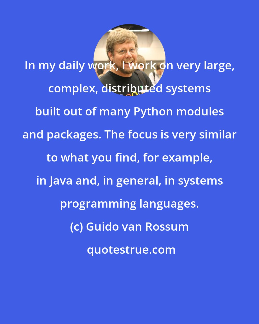 Guido van Rossum: In my daily work, I work on very large, complex, distributed systems built out of many Python modules and packages. The focus is very similar to what you find, for example, in Java and, in general, in systems programming languages.
