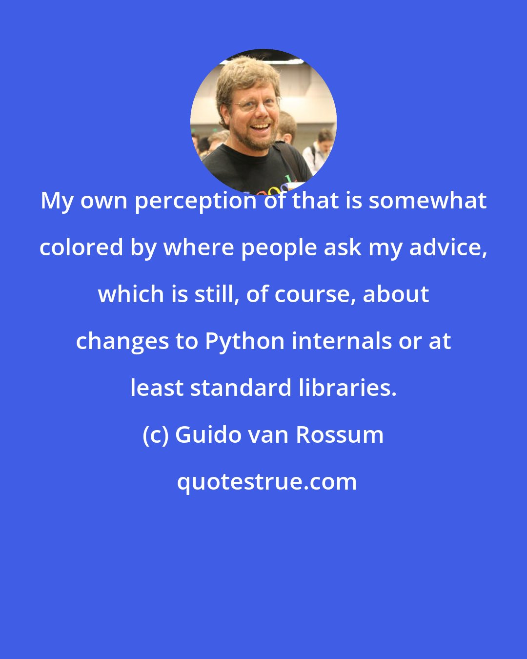 Guido van Rossum: My own perception of that is somewhat colored by where people ask my advice, which is still, of course, about changes to Python internals or at least standard libraries.