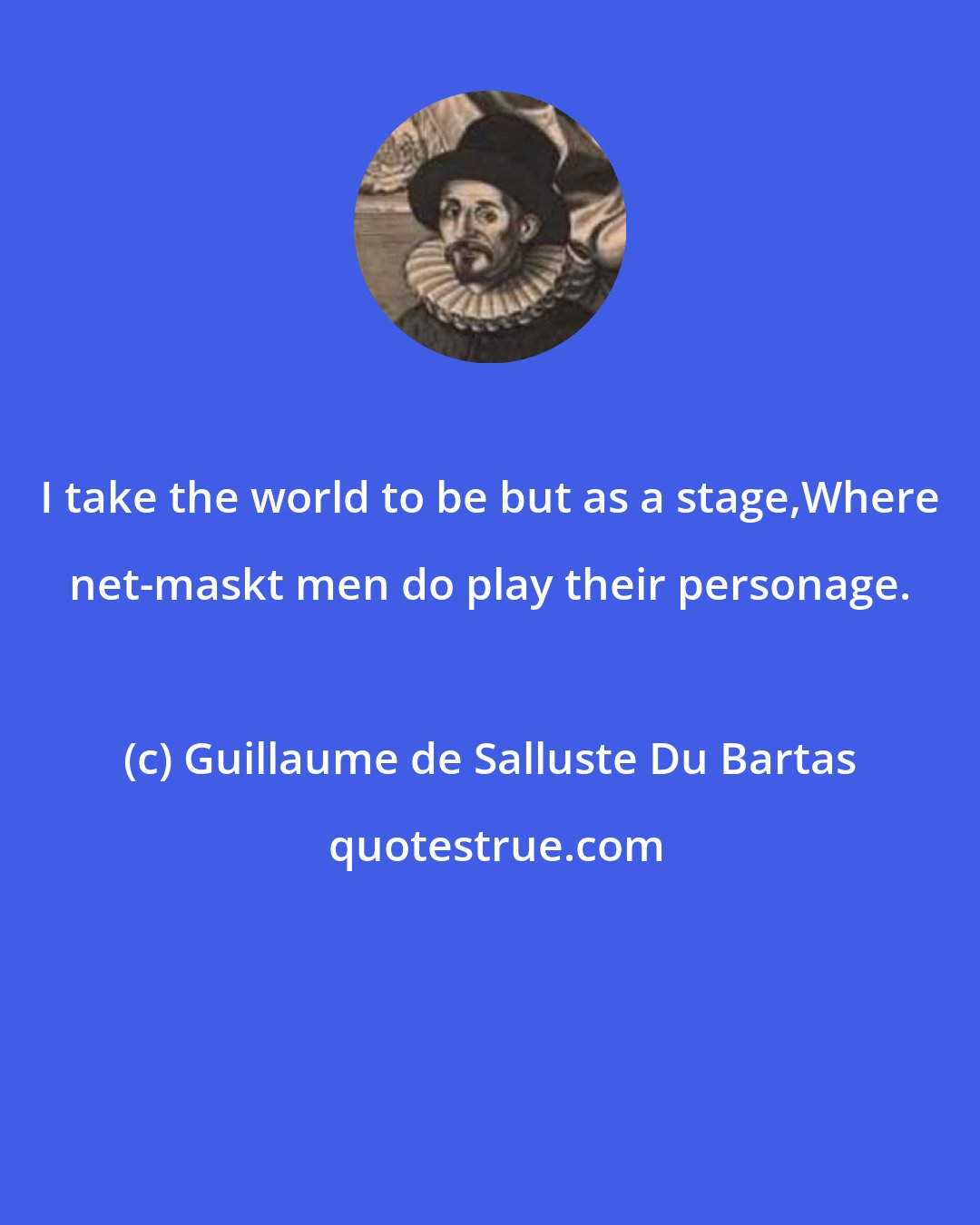 Guillaume de Salluste Du Bartas: I take the world to be but as a stage,Where net-maskt men do play their personage.