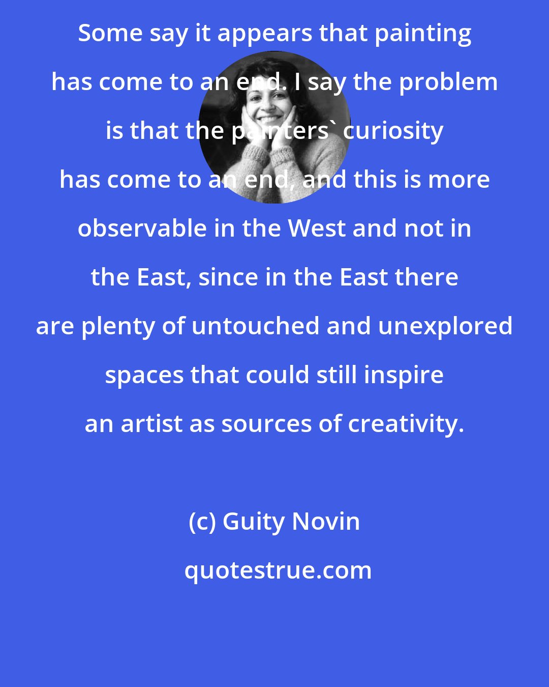 Guity Novin: Some say it appears that painting has come to an end. I say the problem is that the painters' curiosity has come to an end, and this is more observable in the West and not in the East, since in the East there are plenty of untouched and unexplored spaces that could still inspire an artist as sources of creativity.