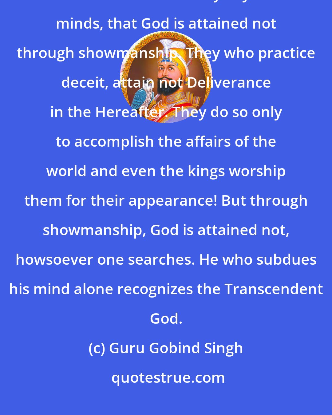 Guru Gobind Singh: Whosoever assumes a religious garb pleases not God even a bit. O ye men, understand this clearly in your minds, that God is attained not through showmanship. They who practice deceit, attain not Deliverance in the Hereafter. They do so only to accomplish the affairs of the world and even the kings worship them for their appearance! But through showmanship, God is attained not, howsoever one searches. He who subdues his mind alone recognizes the Transcendent God.